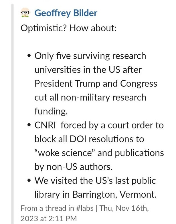 Screenshot of Slack message that reads- Only five surviving research universities in the US after President Trump and Congress cut all non-military research funding. CNRI forced by a court order to block all DOl resolutions 'woke science' and publications by non-US authors. We visited the US's last public library in Barrington, Vermont.